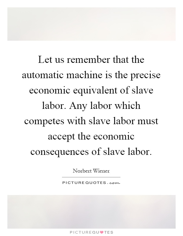 Let us remember that the automatic machine is the precise economic equivalent of slave labor. Any labor which competes with slave labor must accept the economic consequences of slave labor Picture Quote #1