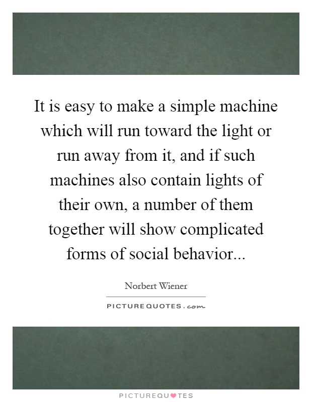 It is easy to make a simple machine which will run toward the light or run away from it, and if such machines also contain lights of their own, a number of them together will show complicated forms of social behavior Picture Quote #1
