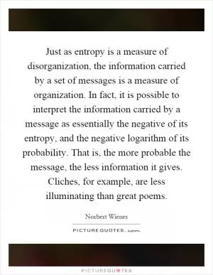 Just as entropy is a measure of disorganization, the information carried by a set of messages is a measure of organization. In fact, it is possible to interpret the information carried by a message as essentially the negative of its entropy, and the negative logarithm of its probability. That is, the more probable the message, the less information it gives. Cliches, for example, are less illuminating than great poems Picture Quote #1