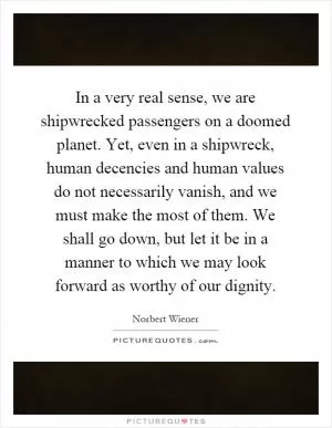 In a very real sense, we are shipwrecked passengers on a doomed planet. Yet, even in a shipwreck, human decencies and human values do not necessarily vanish, and we must make the most of them. We shall go down, but let it be in a manner to which we may look forward as worthy of our dignity Picture Quote #1