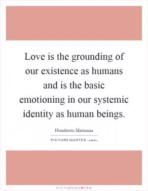 Love is the grounding of our existence as humans and is the basic emotioning in our systemic identity as human beings Picture Quote #1