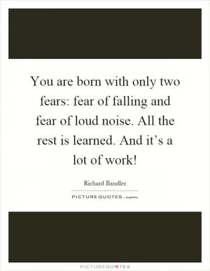 You are born with only two fears: fear of falling and fear of loud noise. All the rest is learned. And it’s a lot of work! Picture Quote #1