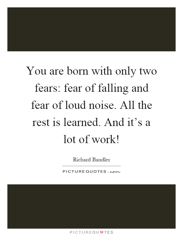 You are born with only two fears: fear of falling and fear of loud noise. All the rest is learned. And it's a lot of work! Picture Quote #1
