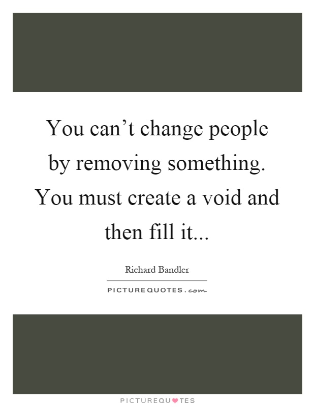 You can't change people by removing something. You must create a void and then fill it Picture Quote #1