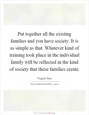 Put together all the existing families and you have society. It is as simple as that. Whatever kind of training took place in the individual family will be reflected in the kind of society that these families create Picture Quote #1