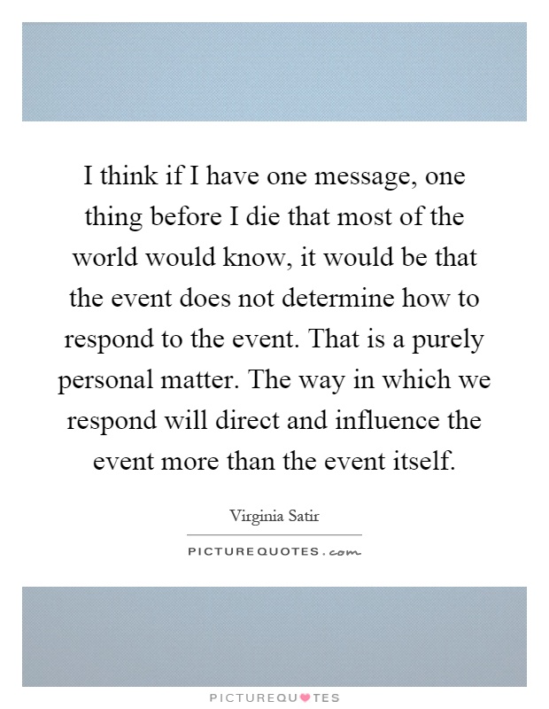 I think if I have one message, one thing before I die that most of the world would know, it would be that the event does not determine how to respond to the event. That is a purely personal matter. The way in which we respond will direct and influence the event more than the event itself Picture Quote #1