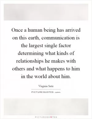 Once a human being has arrived on this earth, communication is the largest single factor determining what kinds of relationships he makes with others and what happens to him in the world about him Picture Quote #1