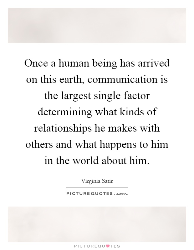 Once a human being has arrived on this earth, communication is the largest single factor determining what kinds of relationships he makes with others and what happens to him in the world about him Picture Quote #1