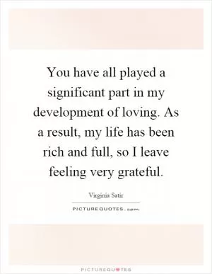 You have all played a significant part in my development of loving. As a result, my life has been rich and full, so I leave feeling very grateful Picture Quote #1