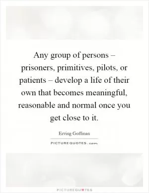 Any group of persons – prisoners, primitives, pilots, or patients – develop a life of their own that becomes meaningful, reasonable and normal once you get close to it Picture Quote #1