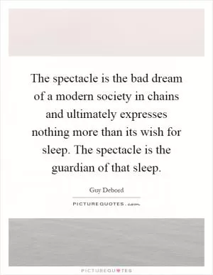 The spectacle is the bad dream of a modern society in chains and ultimately expresses nothing more than its wish for sleep. The spectacle is the guardian of that sleep Picture Quote #1
