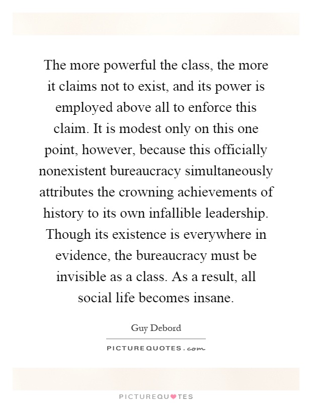 The more powerful the class, the more it claims not to exist, and its power is employed above all to enforce this claim. It is modest only on this one point, however, because this officially nonexistent bureaucracy simultaneously attributes the crowning achievements of history to its own infallible leadership. Though its existence is everywhere in evidence, the bureaucracy must be invisible as a class. As a result, all social life becomes insane Picture Quote #1