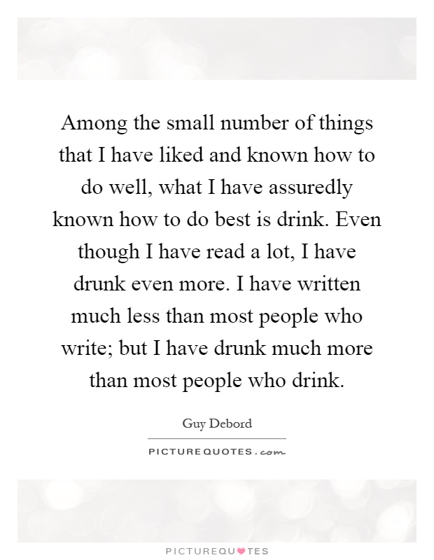 Among the small number of things that I have liked and known how to do well, what I have assuredly known how to do best is drink. Even though I have read a lot, I have drunk even more. I have written much less than most people who write; but I have drunk much more than most people who drink Picture Quote #1