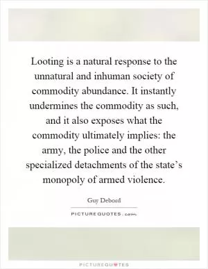 Looting is a natural response to the unnatural and inhuman society of commodity abundance. It instantly undermines the commodity as such, and it also exposes what the commodity ultimately implies: the army, the police and the other specialized detachments of the state’s monopoly of armed violence Picture Quote #1