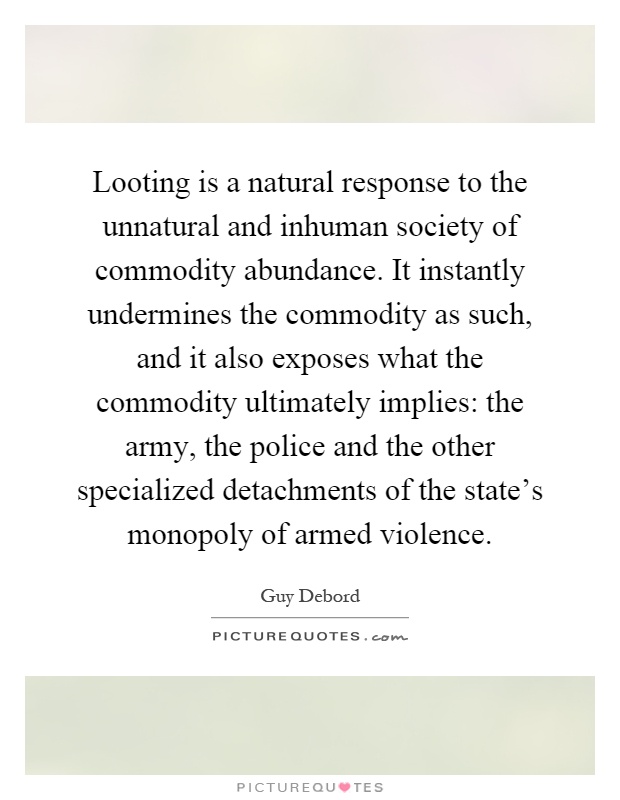Looting is a natural response to the unnatural and inhuman society of commodity abundance. It instantly undermines the commodity as such, and it also exposes what the commodity ultimately implies: the army, the police and the other specialized detachments of the state's monopoly of armed violence Picture Quote #1