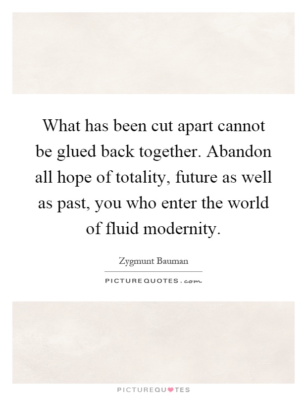 What has been cut apart cannot be glued back together. Abandon all hope of totality, future as well as past, you who enter the world of fluid modernity Picture Quote #1