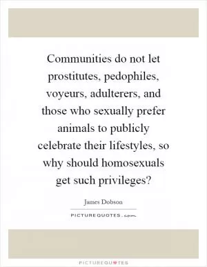 Communities do not let prostitutes, pedophiles, voyeurs, adulterers, and those who sexually prefer animals to publicly celebrate their lifestyles, so why should homosexuals get such privileges? Picture Quote #1