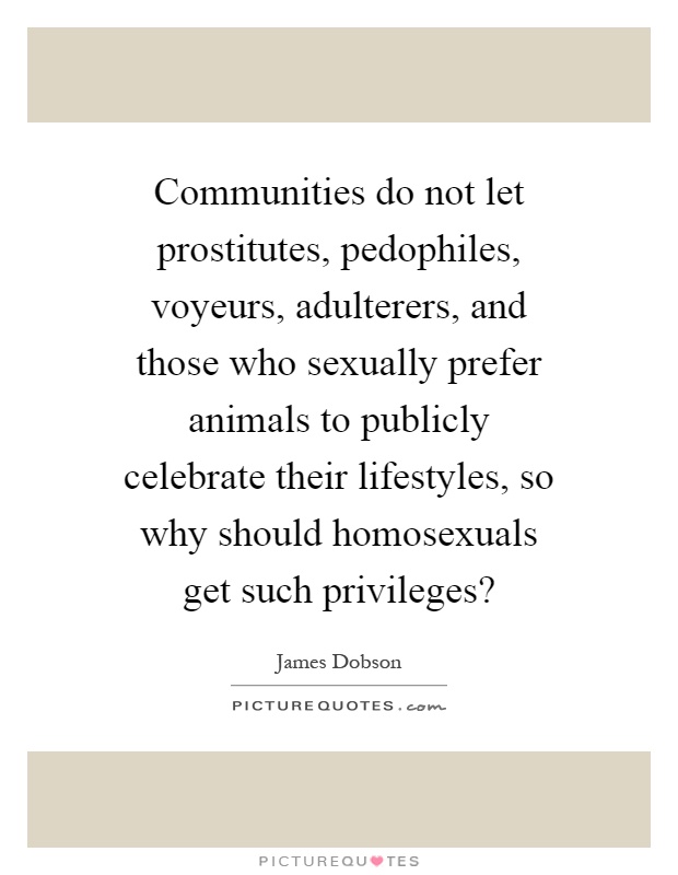 Communities do not let prostitutes, pedophiles, voyeurs, adulterers, and those who sexually prefer animals to publicly celebrate their lifestyles, so why should homosexuals get such privileges? Picture Quote #1