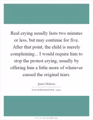 Real crying usually lasts two minutes or less, but may continue for five. After that point, the child is merely complaining... I would require him to stop the protest crying, usually by offering him a little more of whatever caused the original tears Picture Quote #1