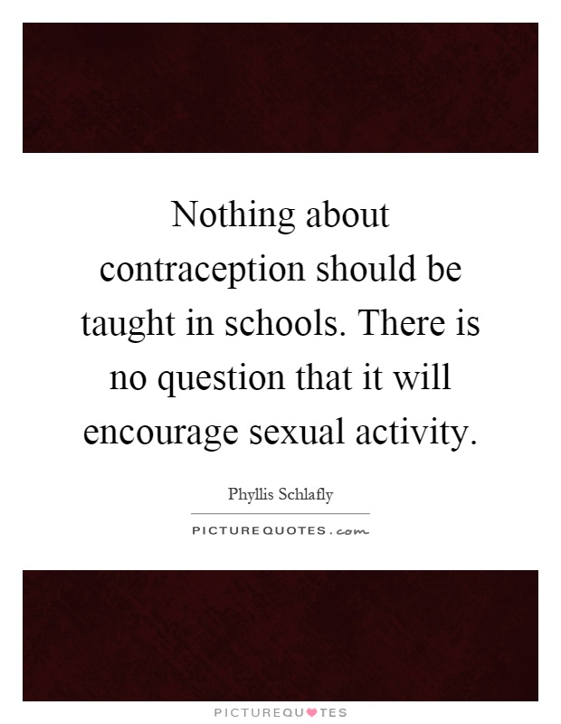 Nothing about contraception should be taught in schools. There is no question that it will encourage sexual activity Picture Quote #1