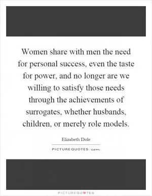 Women share with men the need for personal success, even the taste for power, and no longer are we willing to satisfy those needs through the achievements of surrogates, whether husbands, children, or merely role models Picture Quote #1