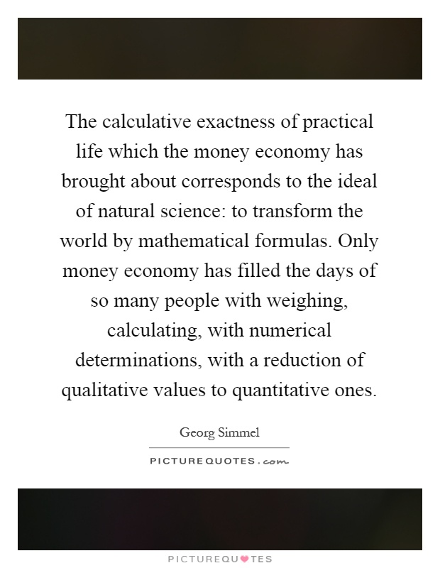 The calculative exactness of practical life which the money economy has brought about corresponds to the ideal of natural science: to transform the world by mathematical formulas. Only money economy has filled the days of so many people with weighing, calculating, with numerical determinations, with a reduction of qualitative values to quantitative ones Picture Quote #1