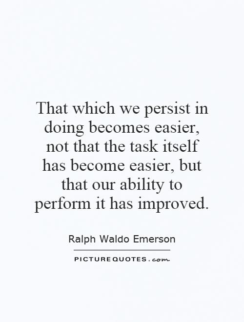 That which we persist in doing becomes easier, not that the task itself has become easier, but that our ability to perform it has improved Picture Quote #1
