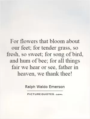 For flowers that bloom about our feet; for tender grass, so fresh, so sweet; for song of bird, and hum of bee; for all things fair we hear or see, father in heaven, we thank thee! Picture Quote #1