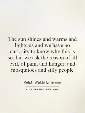 The sun shines and warms and lights us and we have no curiosity to know why this is so; but we ask the reason of all evil, of pain, and hunger, and mosquitoes and silly people Picture Quote #1