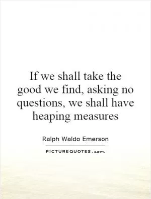 If we shall take the good we find, asking no questions, we shall have heaping measures Picture Quote #1