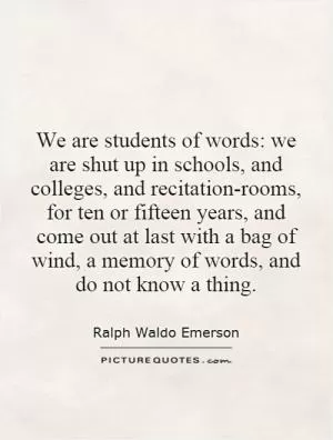 We are students of words: we are shut up in schools, and colleges, and recitation-rooms, for ten or fifteen years, and come out at last with a bag of wind, a memory of words, and do not know a thing Picture Quote #1