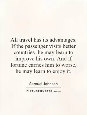 All travel has its advantages. If the passenger visits better countries, he may learn to improve his own. And if fortune carries him to worse, he may learn to enjoy it Picture Quote #1