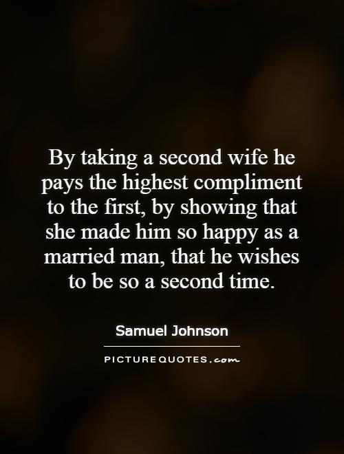 By taking a second wife he pays the highest compliment to the first, by showing that she made him so happy as a married man, that he wishes to be so a second time Picture Quote #1