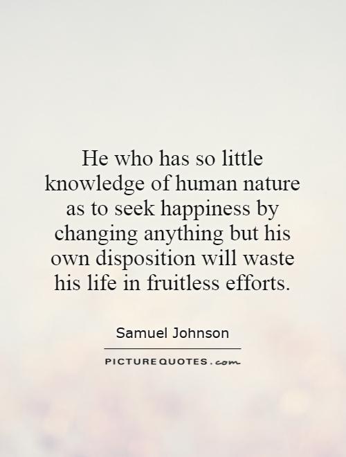 He who has so little knowledge of human nature as to seek happiness by changing anything but his own disposition will waste his life in fruitless efforts Picture Quote #1