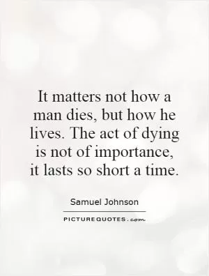 It matters not how a man dies, but how he lives. The act of dying is not of importance, it lasts so short a time Picture Quote #1