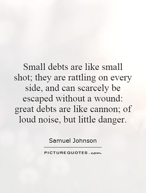 Small debts are like small shot; they are rattling on every side, and can scarcely be escaped without a wound: great debts are like cannon; of loud noise, but little danger Picture Quote #1