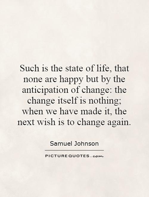 Such is the state of life, that none are happy but by the anticipation of change: the change itself is nothing; when we have made it, the next wish is to change again Picture Quote #1