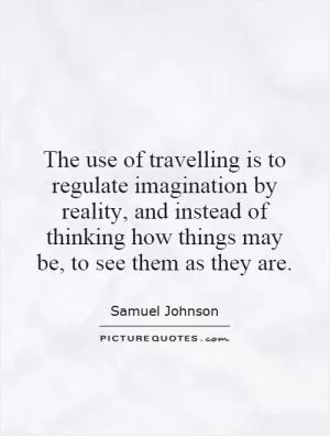 The use of travelling is to regulate imagination by reality, and instead of thinking how things may be, to see them as they are Picture Quote #1