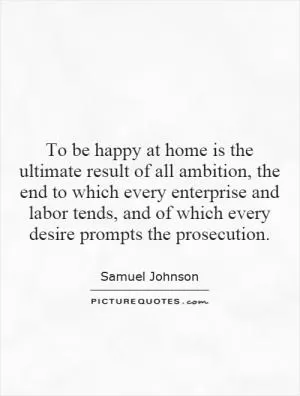 To be happy at home is the ultimate result of all ambition, the end to which every enterprise and labor tends, and of which every desire prompts the prosecution Picture Quote #1