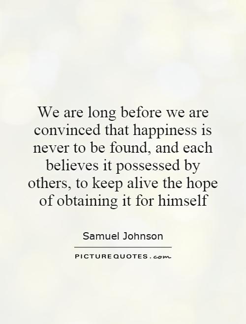We are long before we are convinced that happiness is never to be found, and each believes it possessed by others, to keep alive the hope of obtaining it for himself Picture Quote #1