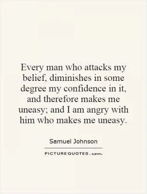 Every man who attacks my belief, diminishes in some degree my confidence in it, and therefore makes me uneasy; and I am angry with him who makes me uneasy Picture Quote #1