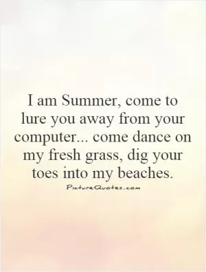 I am Summer, come to lure you away from your computer... come dance on my fresh grass, dig your toes into my beaches.  Picture Quote #1