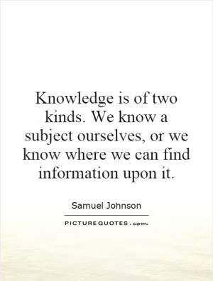 Knowledge is of two kinds. We know a subject ourselves, or we know where we can find information upon it Picture Quote #1