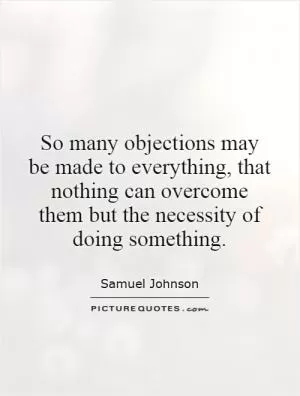 So many objections may be made to everything, that nothing can overcome them but the necessity of doing something Picture Quote #1