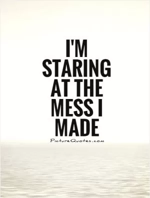 I'm staring at the mess I made Picture Quote #1