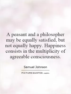 A peasant and a philosopher may be equally satisfied, but not equally happy. Happiness consists in the multiplicity of agreeable consciousness Picture Quote #1