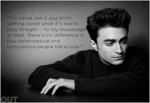 You never see a gay actor getting asked what it's like to play straight - to my knowledge, at least, there is no difference in how heterosexual and homosexual people fall in love Picture Quote #1