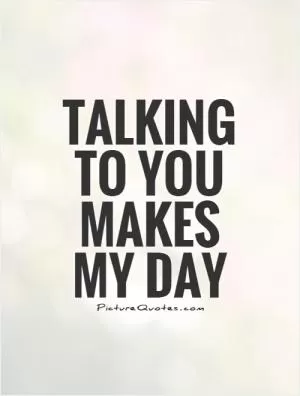 Talking to you makes my day Picture Quote #1