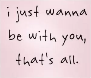 I just wanna be with you, that's all Picture Quote #1
