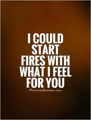 I could start fires with what I feel for you Picture Quote #1